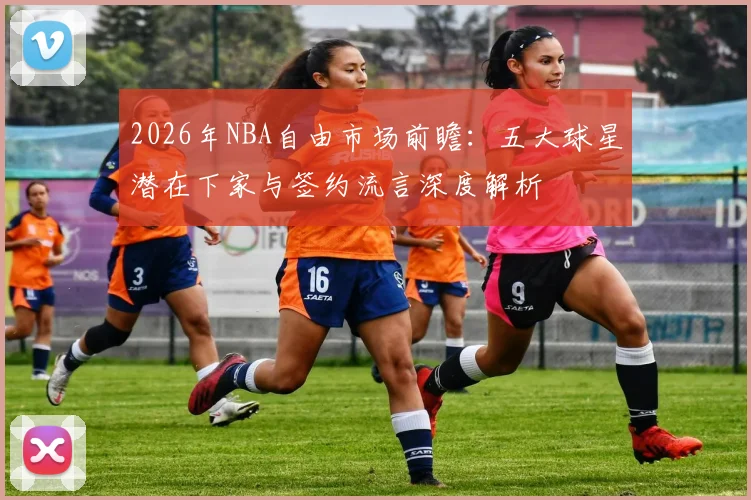 2026年NBA自由市场前瞻:五大球星潜在下家与签约流言深度解析
