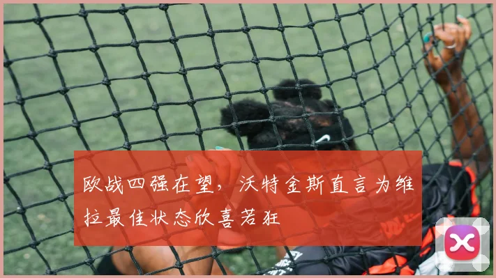 欧战四强在望，沃特金斯直言为维拉最佳状态欣喜若狂