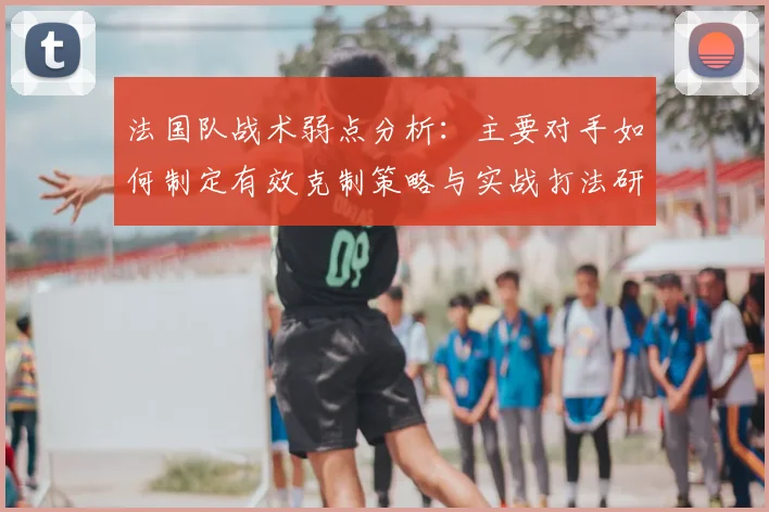 法国队战术弱点分析:主要对手如何制定有效克制策略与实战打法研究