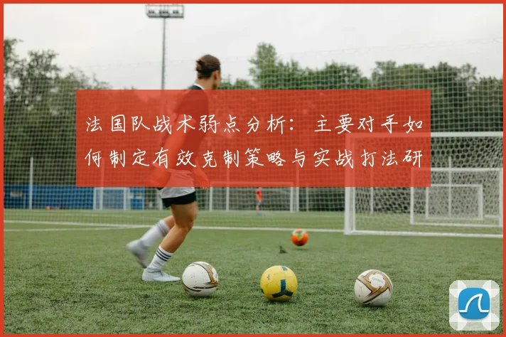 法国队战术弱点分析:主要对手如何制定有效克制策略与实战打法研究