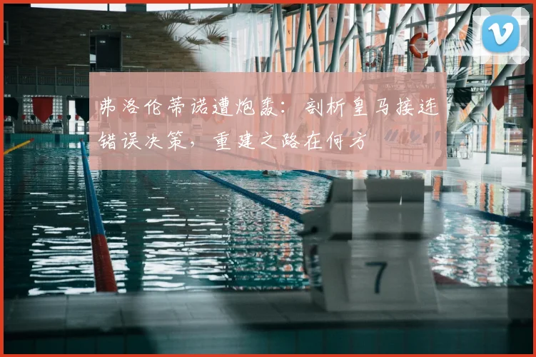 弗洛伦蒂诺遭炮轰:剖析皇马接连错误决策,重建之路在何方