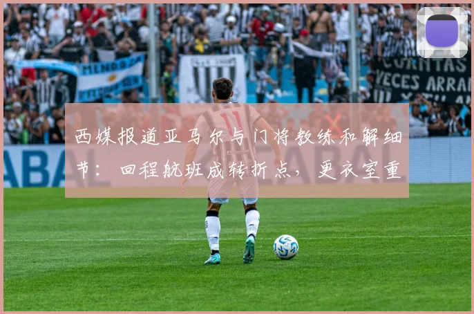 西媒报道亚马尔与门将教练和解细节:回程航班成转折点,更衣室重归和谐