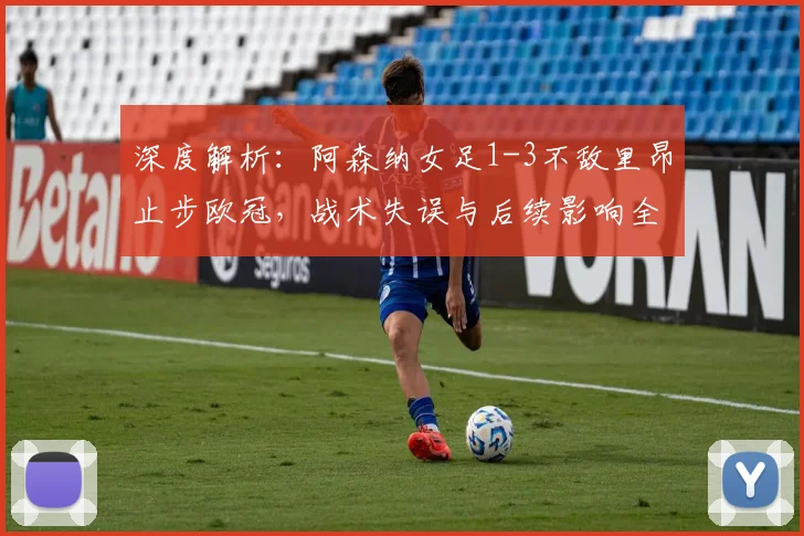 深度解析:阿森纳女足1-3不敌里昂止步欧冠,战术失误与后续影响全回顾