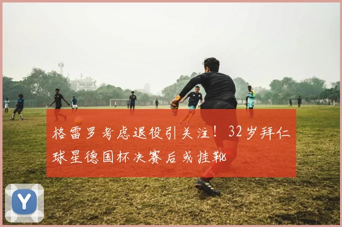 格雷罗考虑退役引关注！32岁拜仁球星德国杯决赛后或挂靴