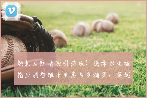 热刺后防清洗引热议！德泽尔比被指应调整维卡里奥与罗梅罗，英超名宿直言不讳