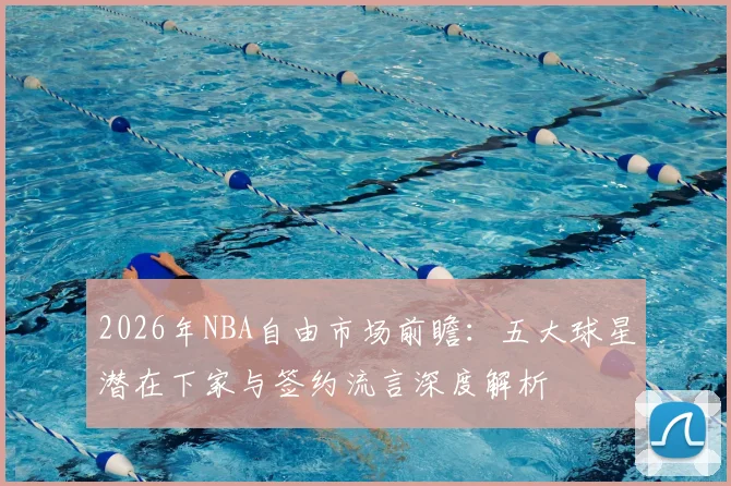 2026年NBA自由市场前瞻:五大球星潜在下家与签约流言深度解析